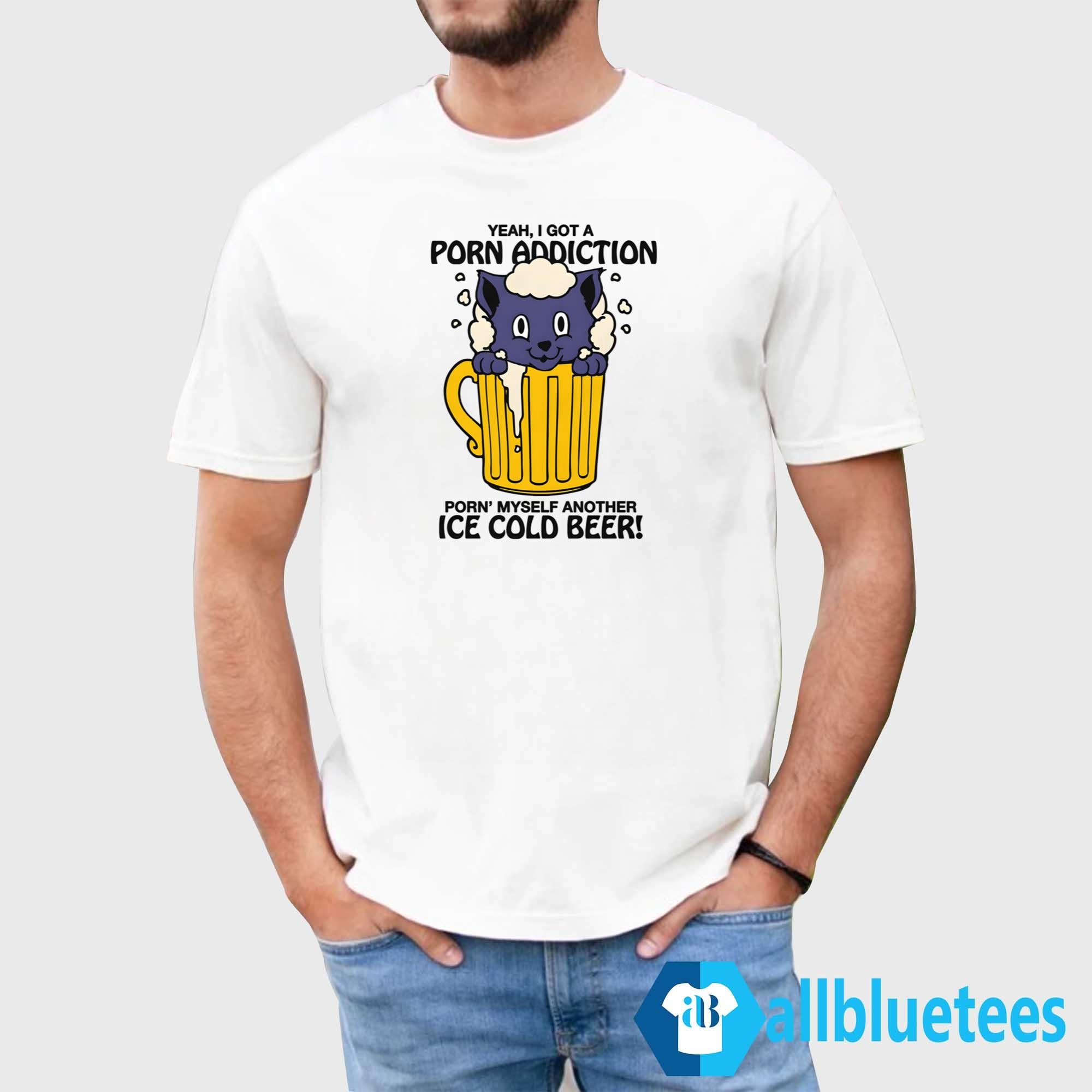 Yeah I Got A Porn Addiction Porn’ Myself Another Ice Cold Beer Shirt
