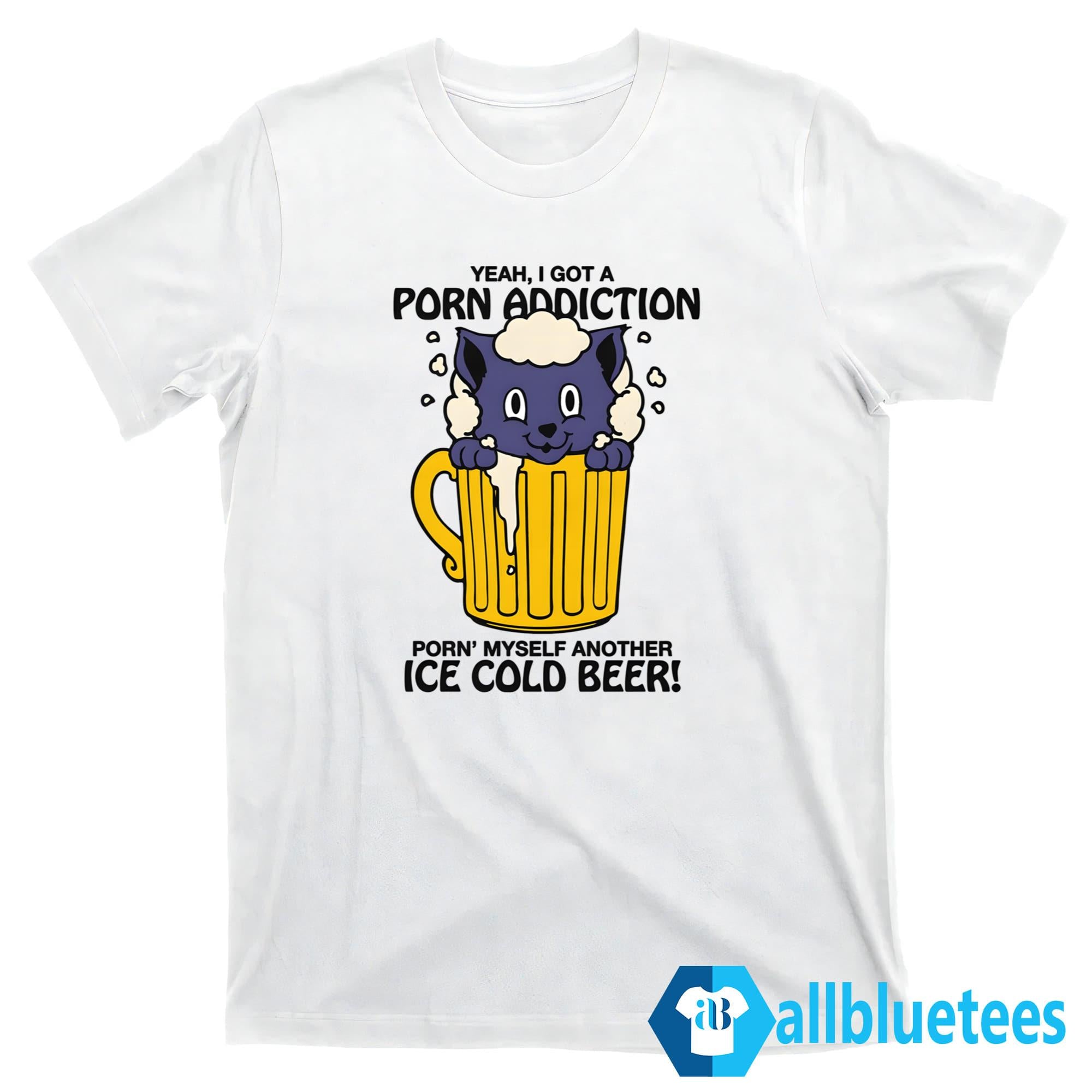 Yeah I Got A Porn Addiction Porn’ Myself Another Ice Cold Beer Shirt