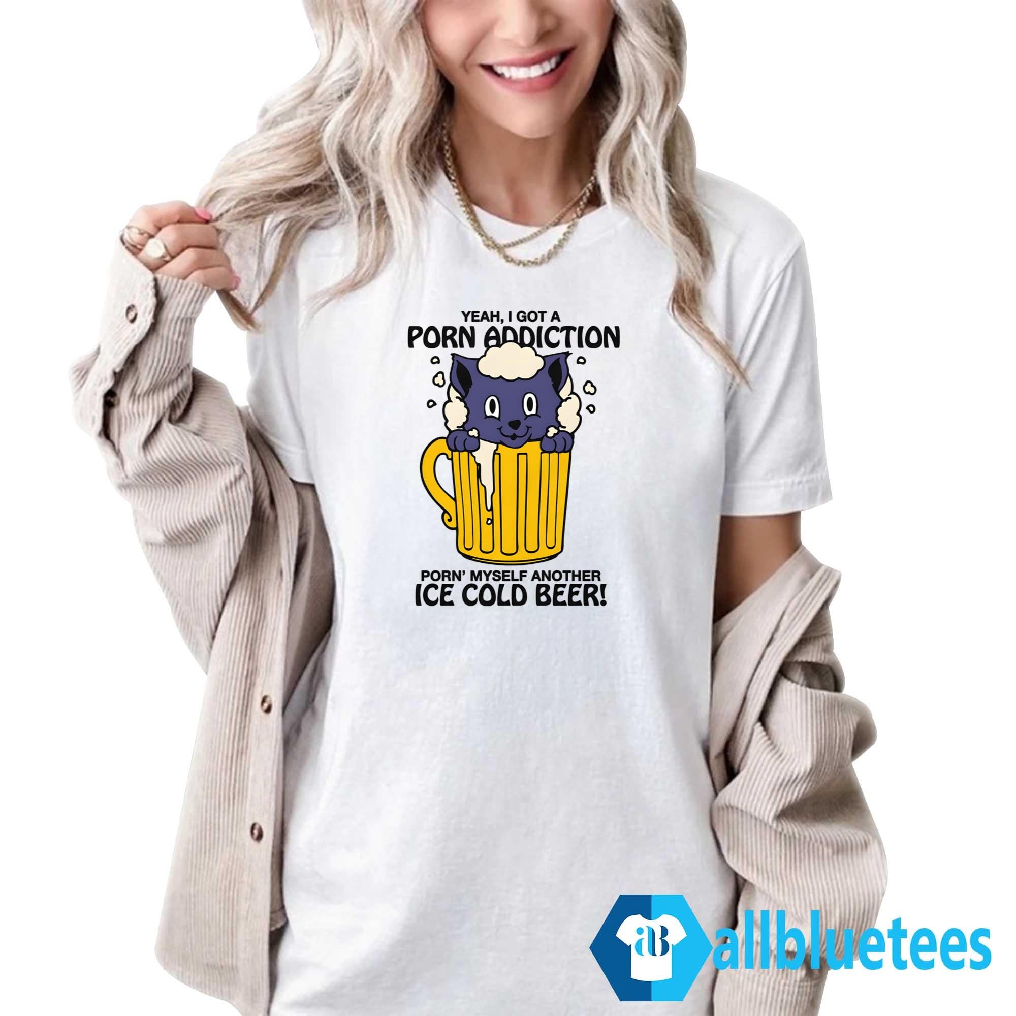 Yeah I Got A Porn Addiction Porn’ Myself Another Ice Cold Beer Shirt