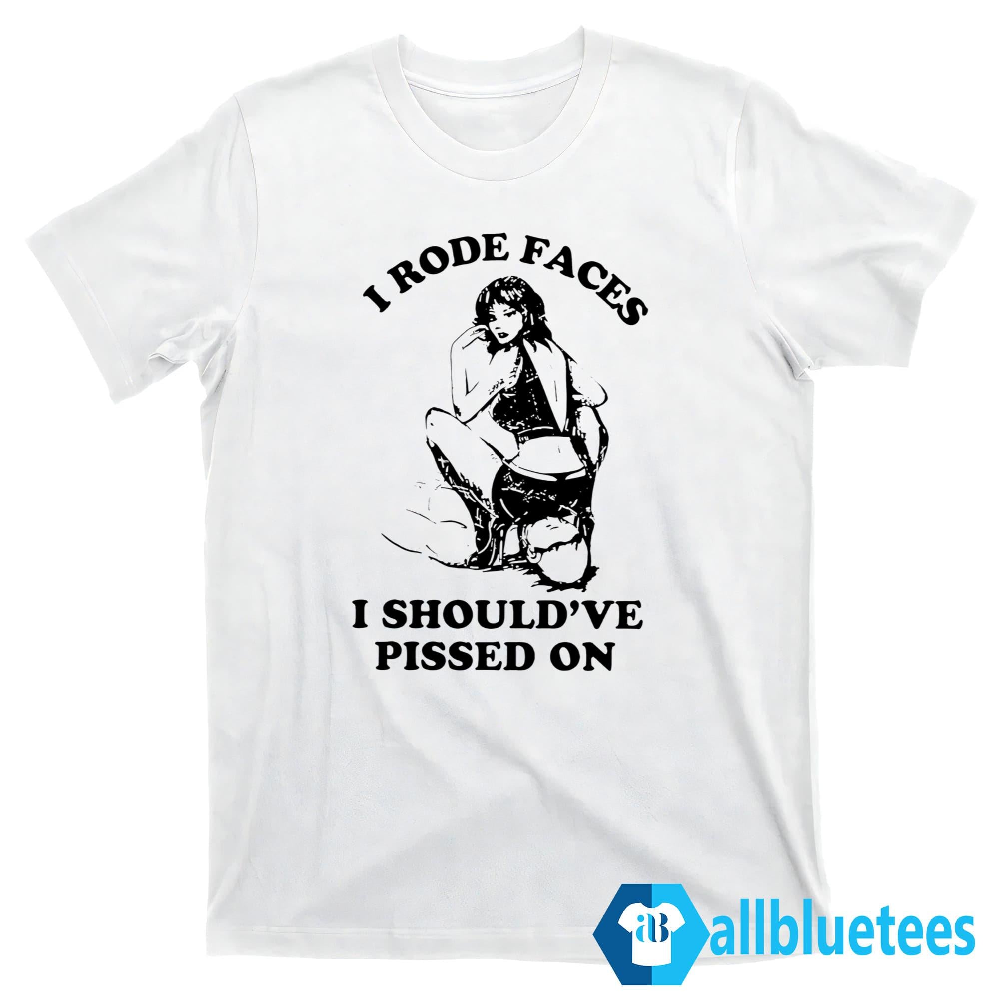 I Rode Faces I Should’ve Pissed On Shirt
