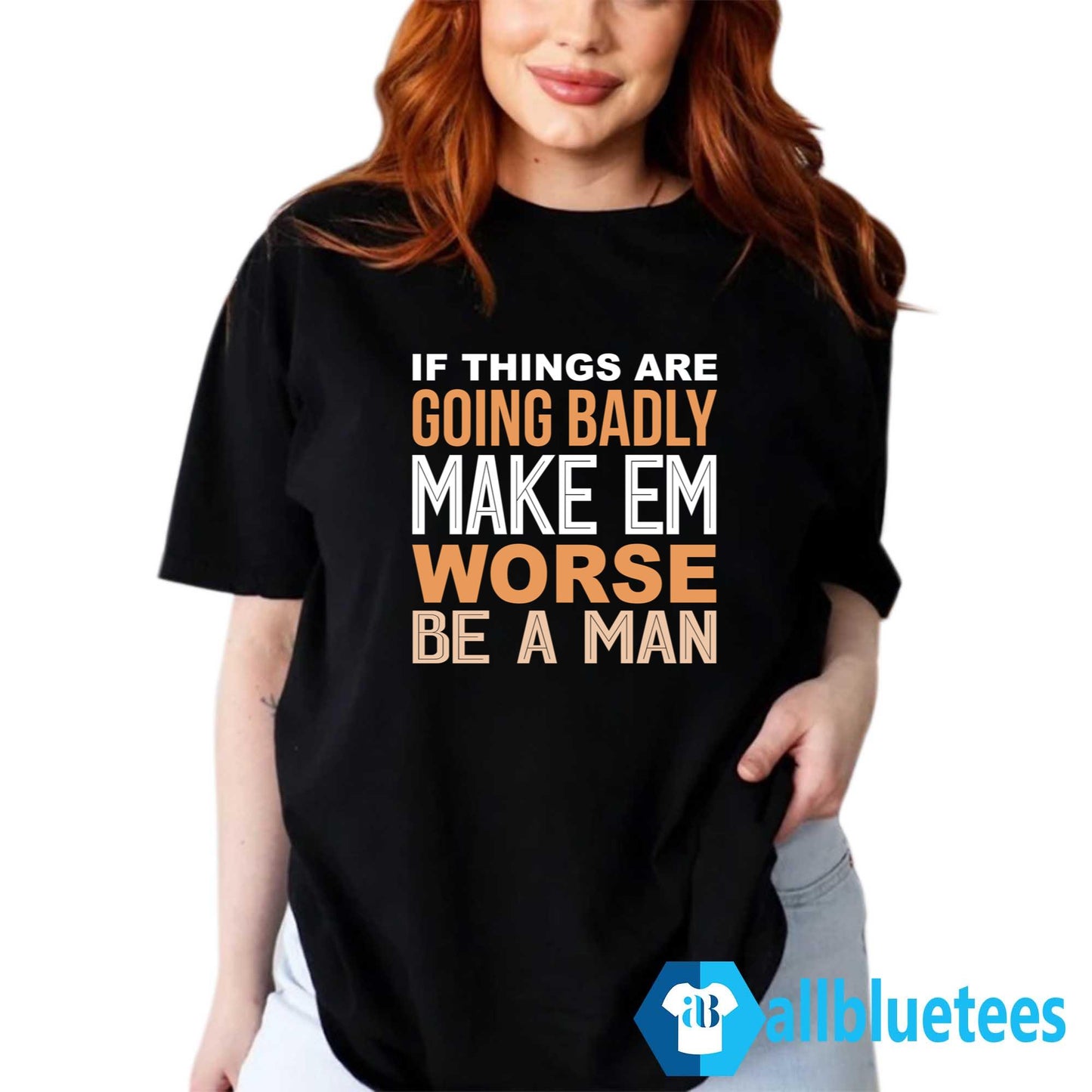 If Things Are Going Badly Make Em Worse Be A Man Shirt
