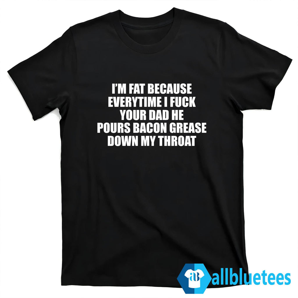 I’m Fat Because Every Time I Fuck Your Dad He Pours Bacon Grease Down My Throat Shirt