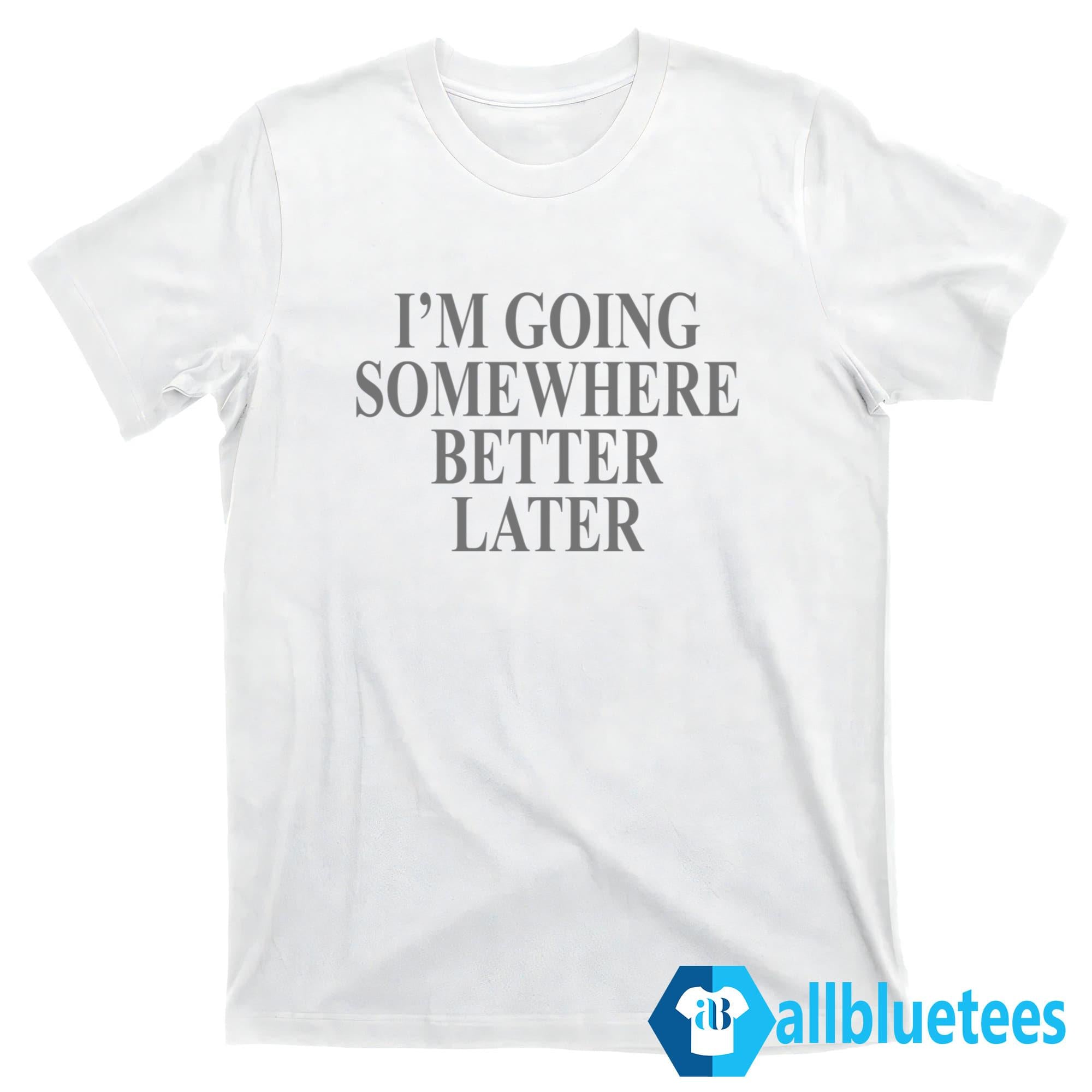 I’m Going Somewhere Better Later Shirt