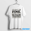 Official Id Say Im Fine But That Would Be False Advertising At This Point Tee