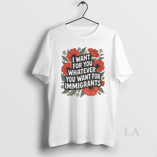 Original Floral I Want For You Whatever You Want For Immigrants