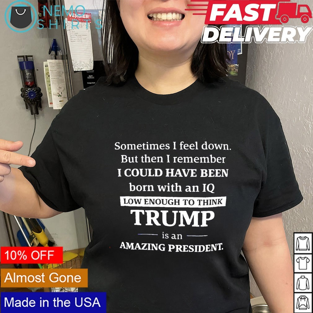 Sometimes I feel down I could have been low enough to think Trump shirt