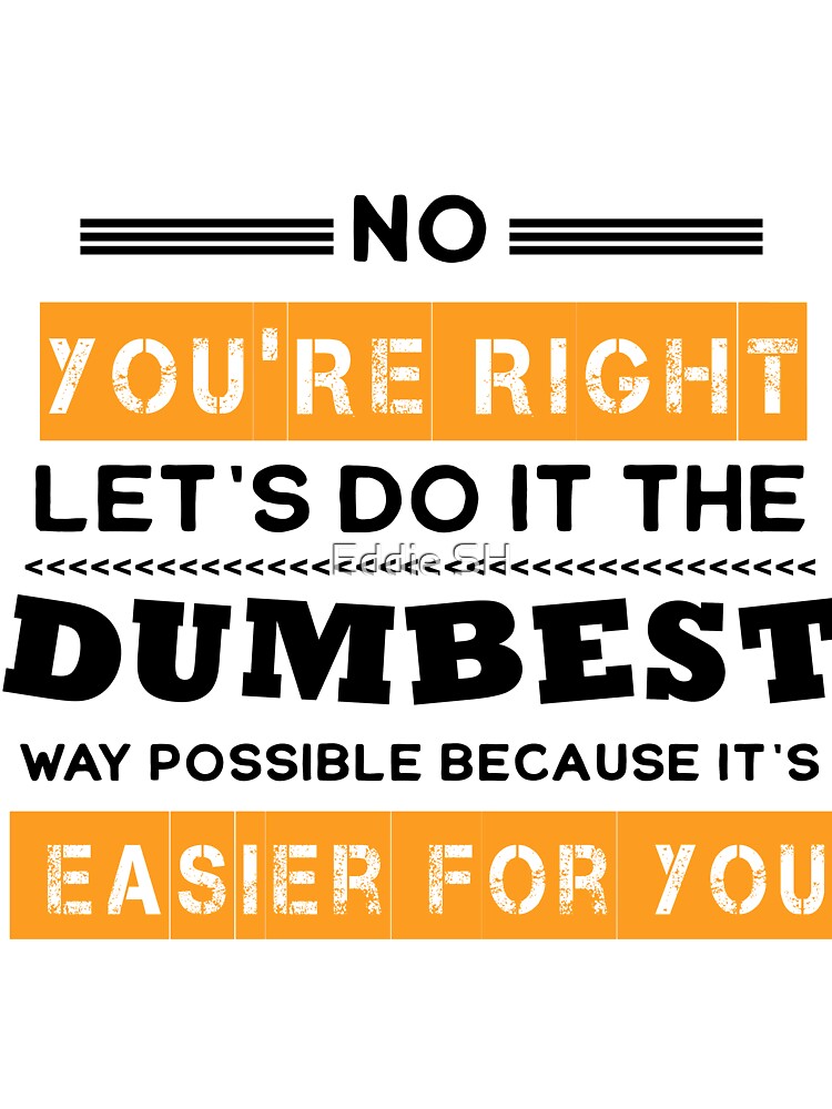 No You're Right Let's Do It The Dumbest Way Possible Sarcasm by Eddie SH