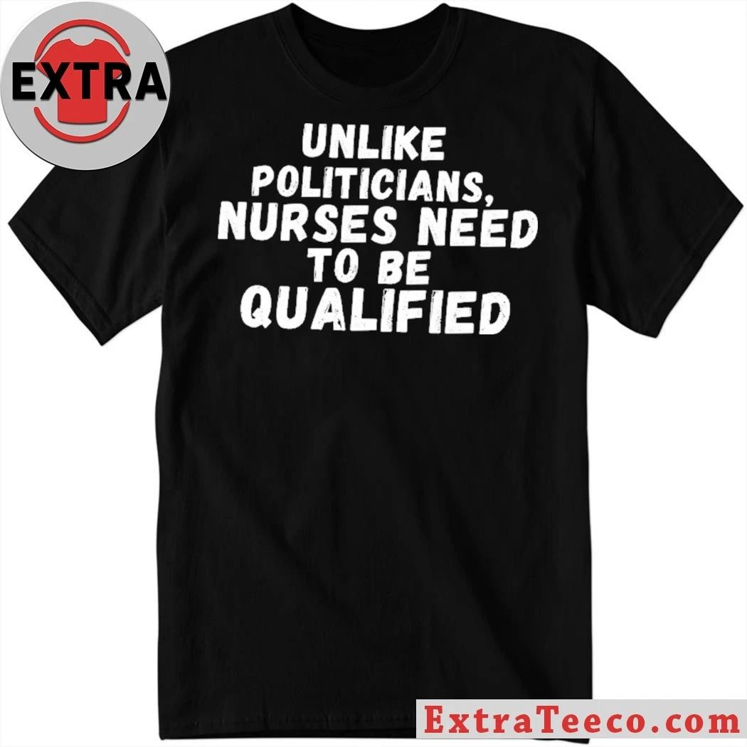 Unlike Politicians Nurses Need To Be Qualified Shirt